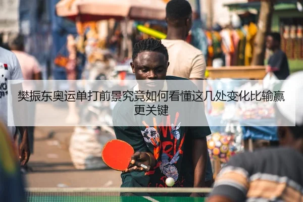 樊振东奥运单打前景究竟如何看懂这几处变化比输赢更关键